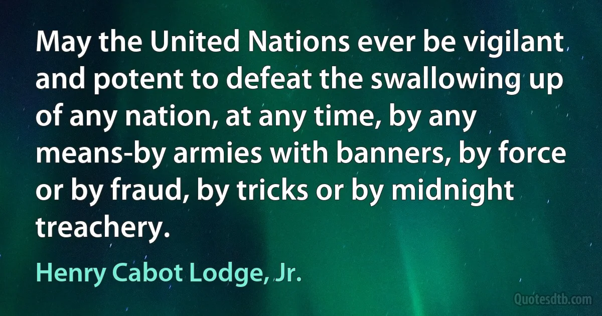 May the United Nations ever be vigilant and potent to defeat the swallowing up of any nation, at any time, by any means-by armies with banners, by force or by fraud, by tricks or by midnight treachery. (Henry Cabot Lodge, Jr.)