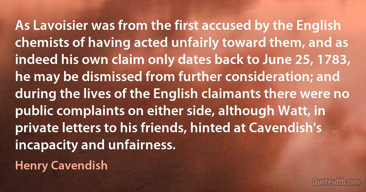 As Lavoisier was from the first accused by the English chemists of having acted unfairly toward them, and as indeed his own claim only dates back to June 25, 1783, he may be dismissed from further consideration; and during the lives of the English claimants there were no public complaints on either side, although Watt, in private letters to his friends, hinted at Cavendish's incapacity and unfairness. (Henry Cavendish)