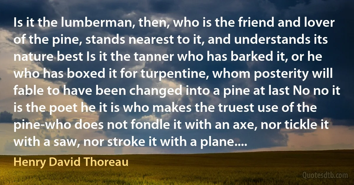 Is it the lumberman, then, who is the friend and lover of the pine, stands nearest to it, and understands its nature best Is it the tanner who has barked it, or he who has boxed it for turpentine, whom posterity will fable to have been changed into a pine at last No no it is the poet he it is who makes the truest use of the pine-who does not fondle it with an axe, nor tickle it with a saw, nor stroke it with a plane.... (Henry David Thoreau)