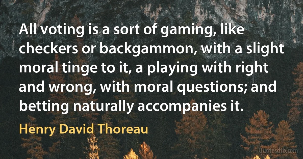 All voting is a sort of gaming, like checkers or backgammon, with a slight moral tinge to it, a playing with right and wrong, with moral questions; and betting naturally accompanies it. (Henry David Thoreau)