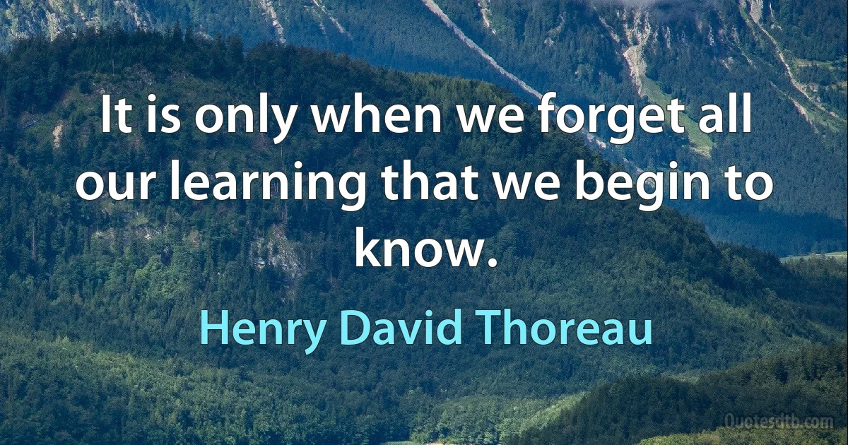 It is only when we forget all our learning that we begin to know. (Henry David Thoreau)