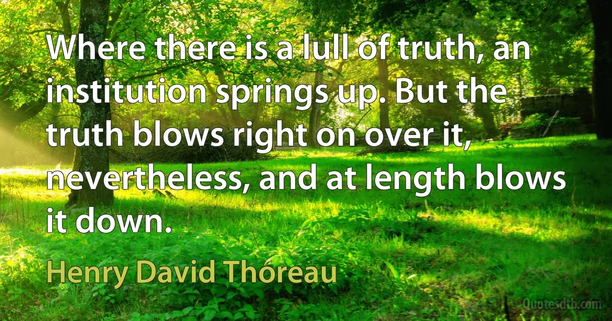 Where there is a lull of truth, an institution springs up. But the truth blows right on over it, nevertheless, and at length blows it down. (Henry David Thoreau)