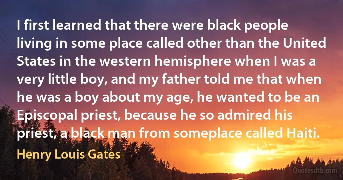 I first learned that there were black people living in some place called other than the United States in the western hemisphere when I was a very little boy, and my father told me that when he was a boy about my age, he wanted to be an Episcopal priest, because he so admired his priest, a black man from someplace called Haiti. (Henry Louis Gates)