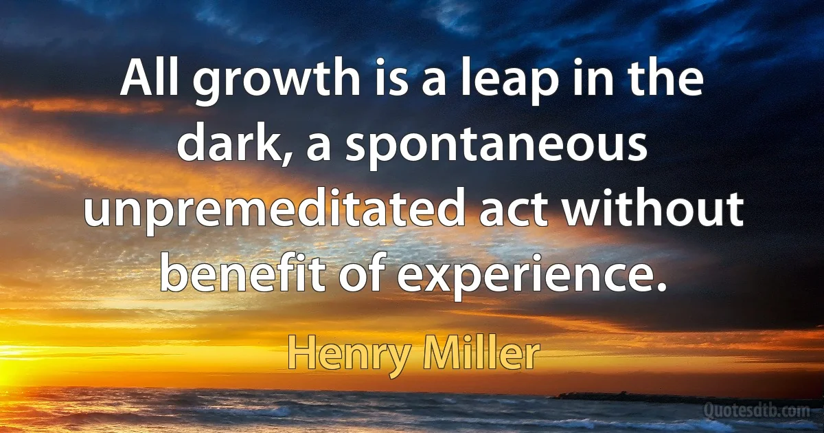 All growth is a leap in the dark, a spontaneous unpremeditated act without benefit of experience. (Henry Miller)