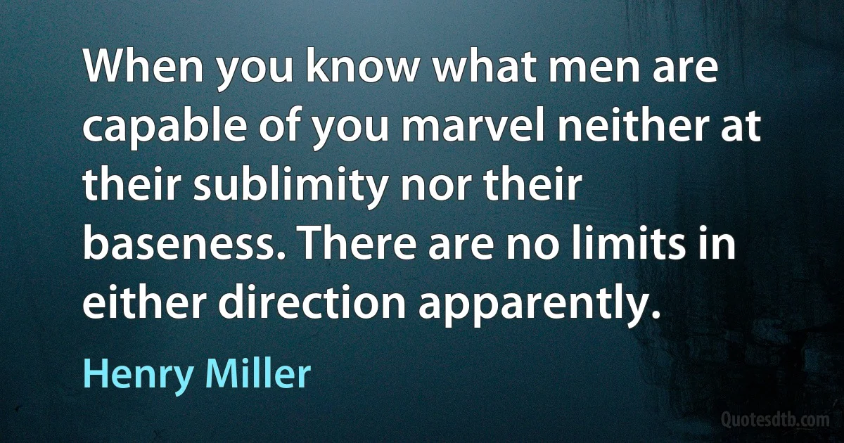 When you know what men are capable of you marvel neither at their sublimity nor their baseness. There are no limits in either direction apparently. (Henry Miller)