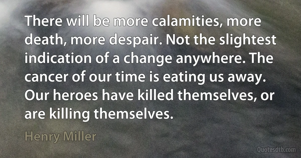 There will be more calamities, more death, more despair. Not the slightest indication of a change anywhere. The cancer of our time is eating us away. Our heroes have killed themselves, or are killing themselves. (Henry Miller)