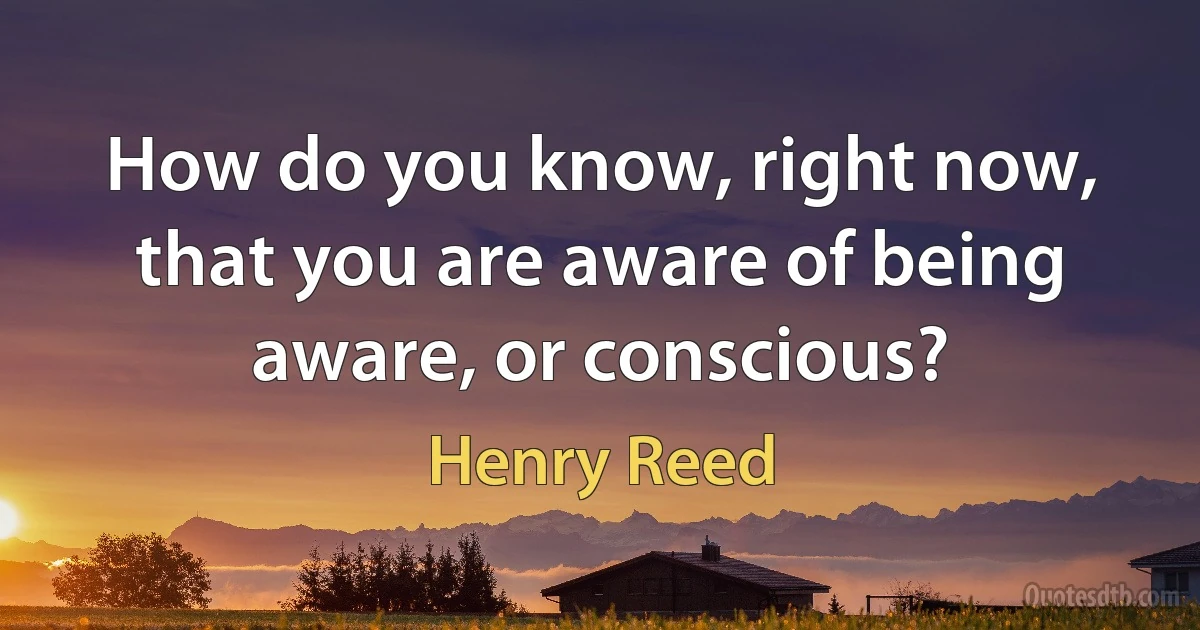 How do you know, right now, that you are aware of being aware, or conscious? (Henry Reed)