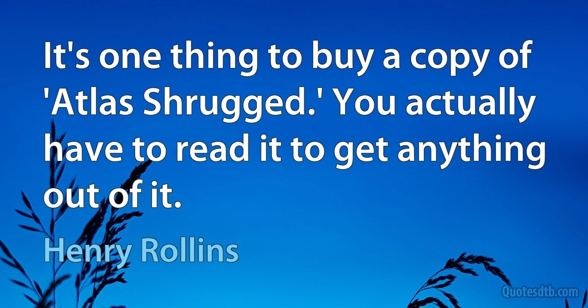 It's one thing to buy a copy of 'Atlas Shrugged.' You actually have to read it to get anything out of it. (Henry Rollins)