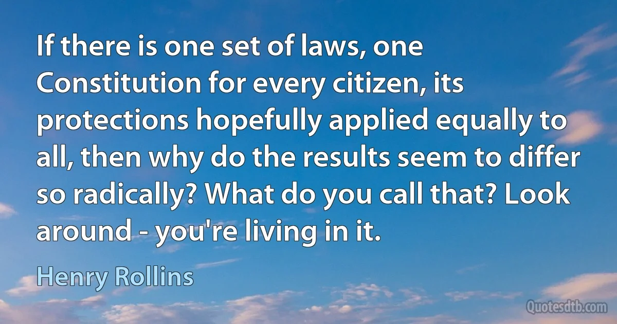 If there is one set of laws, one Constitution for every citizen, its protections hopefully applied equally to all, then why do the results seem to differ so radically? What do you call that? Look around - you're living in it. (Henry Rollins)