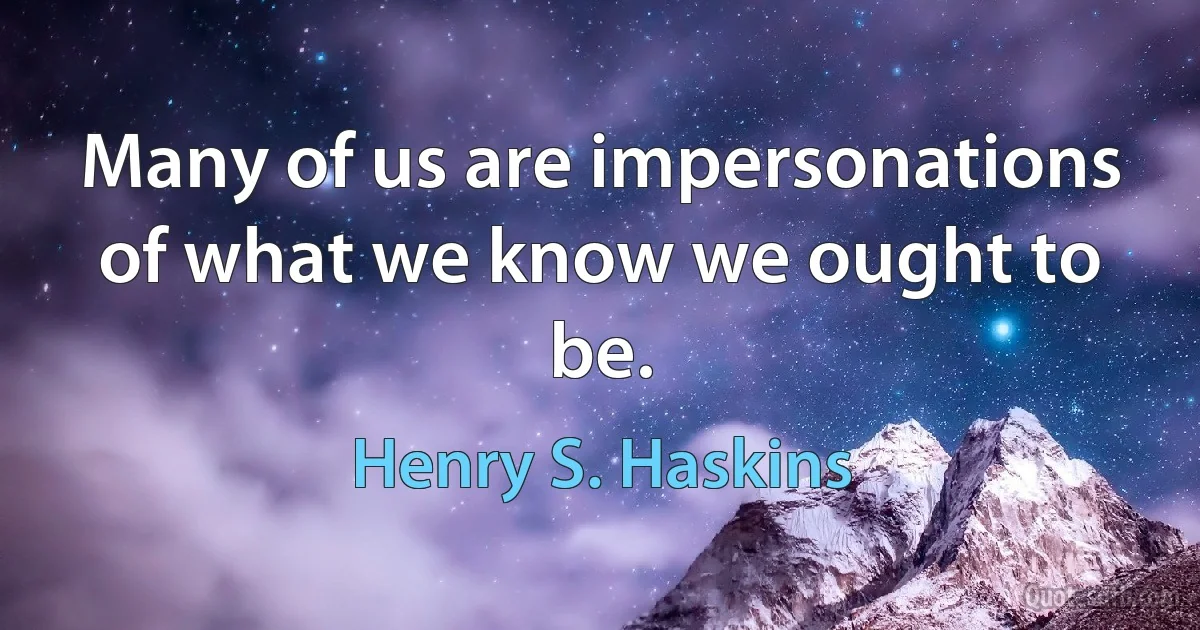 Many of us are impersonations of what we know we ought to be. (Henry S. Haskins)