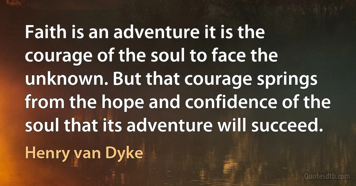 Faith is an adventure it is the courage of the soul to face the unknown. But that courage springs from the hope and confidence of the soul that its adventure will succeed. (Henry van Dyke)