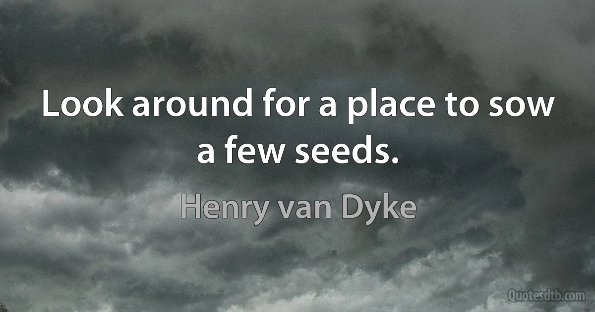 Look around for a place to sow a few seeds. (Henry van Dyke)