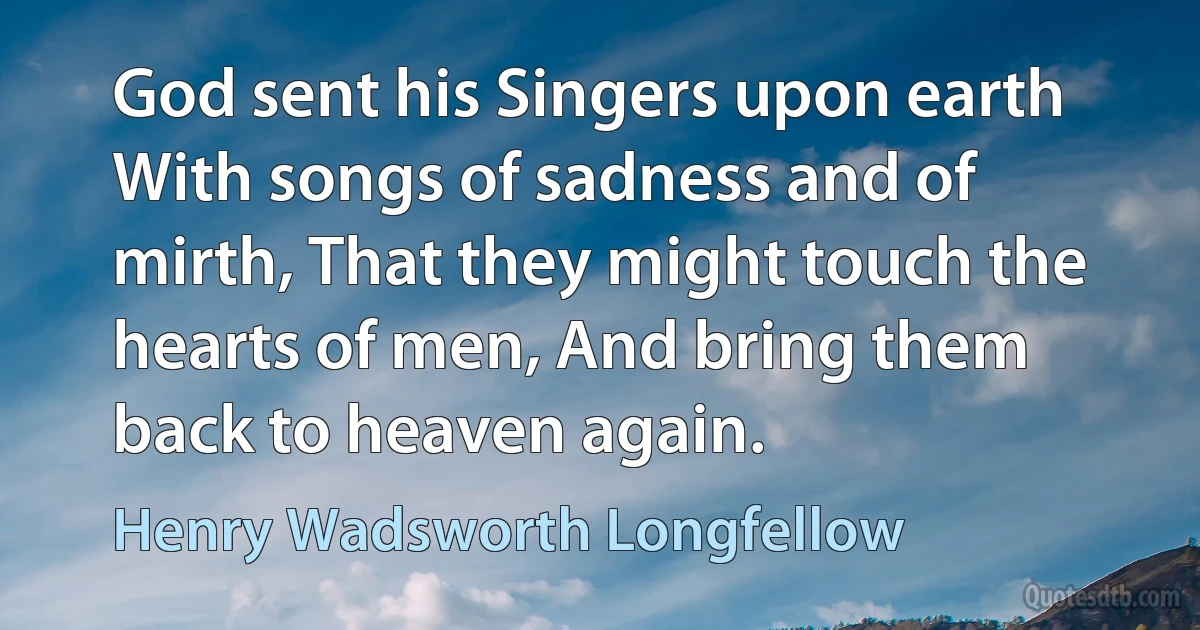 God sent his Singers upon earth With songs of sadness and of mirth, That they might touch the hearts of men, And bring them back to heaven again. (Henry Wadsworth Longfellow)