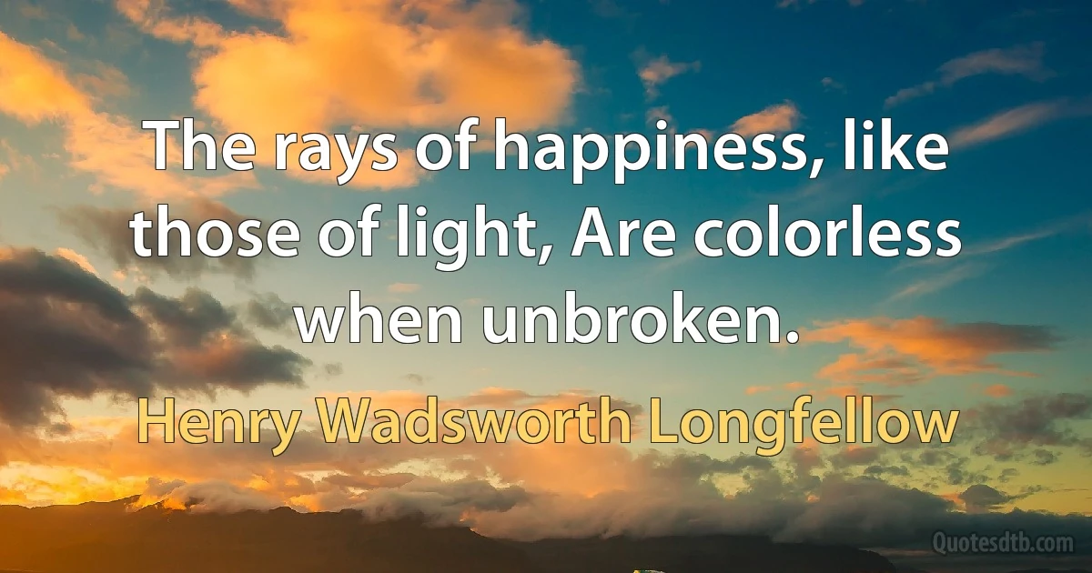 The rays of happiness, like those of light, Are colorless when unbroken. (Henry Wadsworth Longfellow)