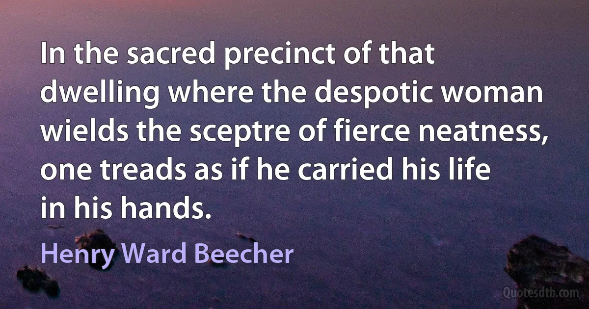 In the sacred precinct of that dwelling where the despotic woman wields the sceptre of fierce neatness, one treads as if he carried his life in his hands. (Henry Ward Beecher)