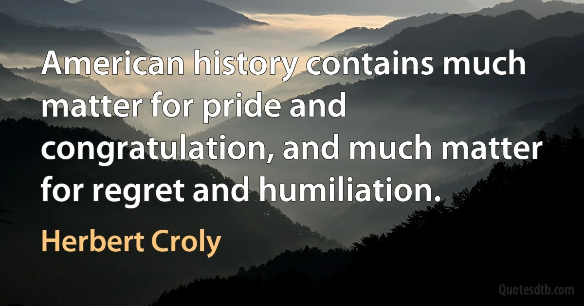 American history contains much matter for pride and congratulation, and much matter for regret and humiliation. (Herbert Croly)