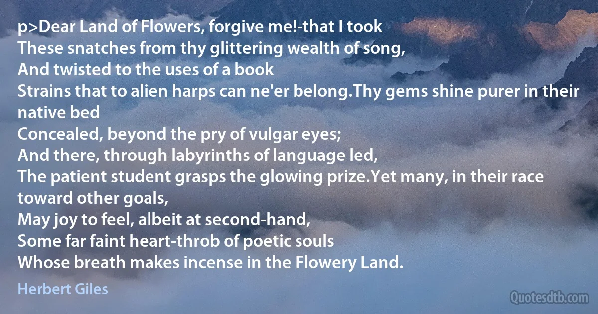 p>Dear Land of Flowers, forgive me!-that I took
These snatches from thy glittering wealth of song,
And twisted to the uses of a book
Strains that to alien harps can ne'er belong.Thy gems shine purer in their native bed
Concealed, beyond the pry of vulgar eyes;
And there, through labyrinths of language led,
The patient student grasps the glowing prize.Yet many, in their race toward other goals,
May joy to feel, albeit at second-hand,
Some far faint heart-throb of poetic souls
Whose breath makes incense in the Flowery Land. (Herbert Giles)