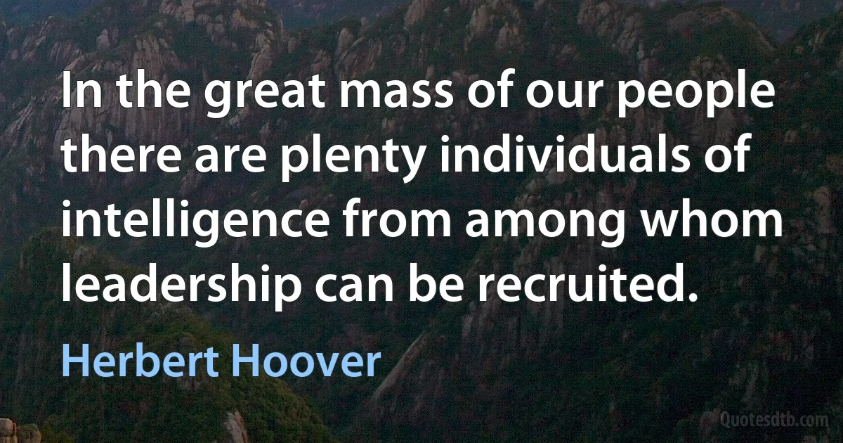 In the great mass of our people there are plenty individuals of intelligence from among whom leadership can be recruited. (Herbert Hoover)