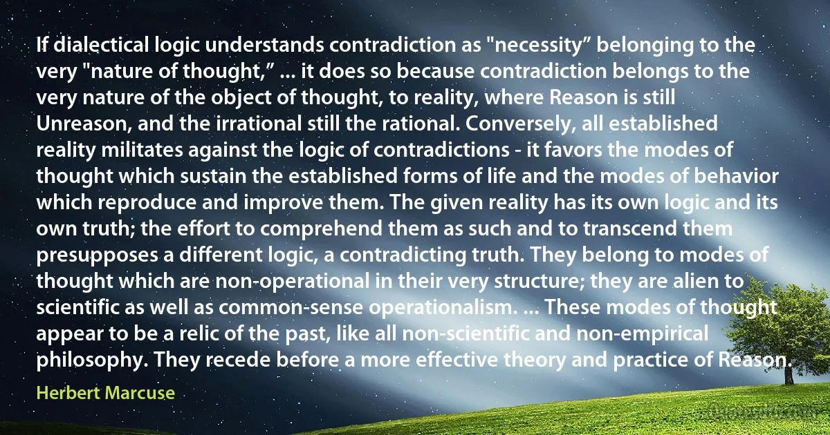 If dialectical logic understands contradiction as "necessity” belonging to the very "nature of thought,” ... it does so because contradiction belongs to the very nature of the object of thought, to reality, where Reason is still Unreason, and the irrational still the rational. Conversely, all established reality militates against the logic of contradictions - it favors the modes of thought which sustain the established forms of life and the modes of behavior which reproduce and improve them. The given reality has its own logic and its own truth; the effort to comprehend them as such and to transcend them presupposes a different logic, a contradicting truth. They belong to modes of thought which are non-operational in their very structure; they are alien to scientific as well as common-sense operationalism. ... These modes of thought appear to be a relic of the past, like all non-scientific and non-empirical philosophy. They recede before a more effective theory and practice of Reason. (Herbert Marcuse)