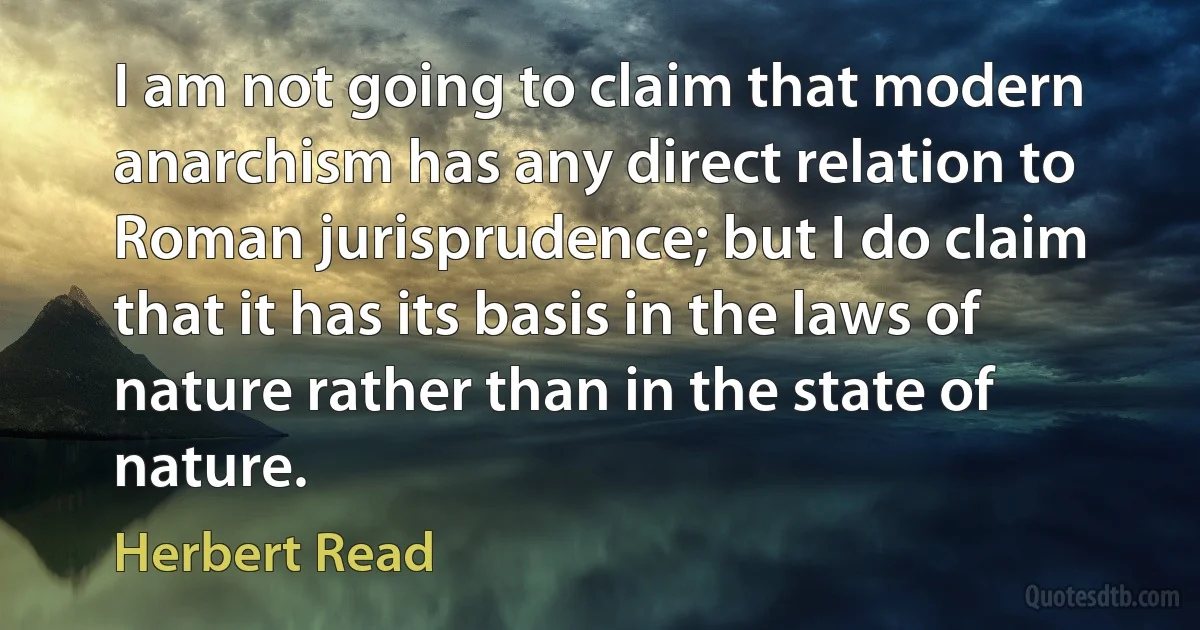 I am not going to claim that modern anarchism has any direct relation to Roman jurisprudence; but I do claim that it has its basis in the laws of nature rather than in the state of nature. (Herbert Read)