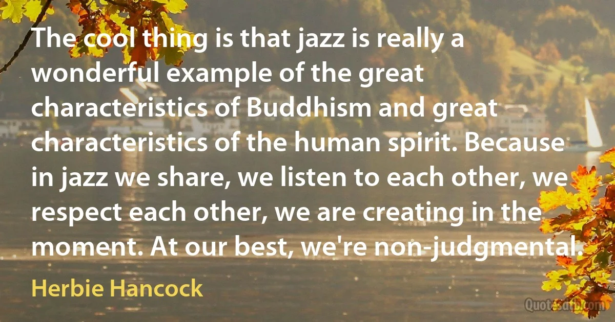 The cool thing is that jazz is really a wonderful example of the great characteristics of Buddhism and great characteristics of the human spirit. Because in jazz we share, we listen to each other, we respect each other, we are creating in the moment. At our best, we're non-judgmental. (Herbie Hancock)