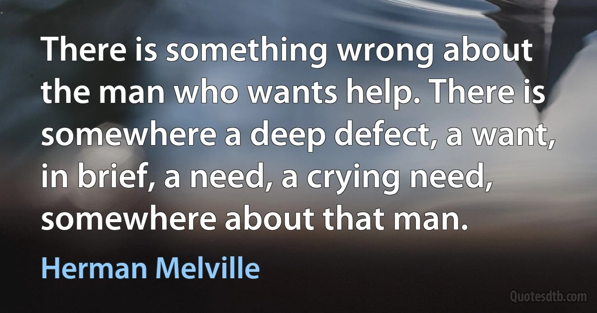 There is something wrong about the man who wants help. There is somewhere a deep defect, a want, in brief, a need, a crying need, somewhere about that man. (Herman Melville)