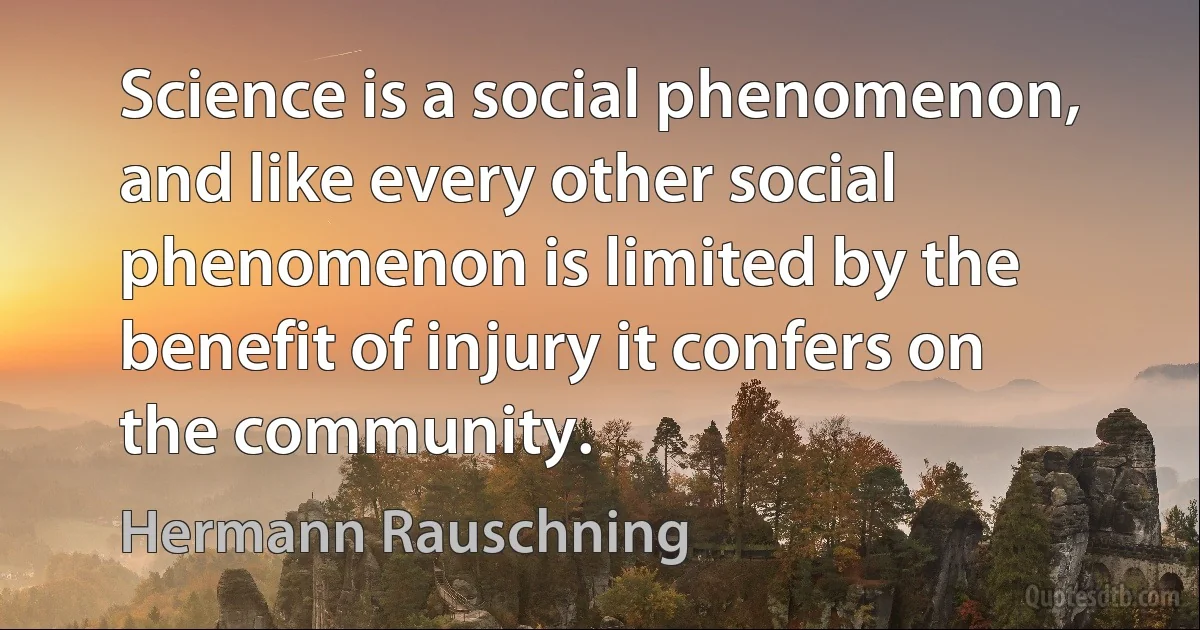 Science is a social phenomenon, and like every other social phenomenon is limited by the benefit of injury it confers on the community. (Hermann Rauschning)