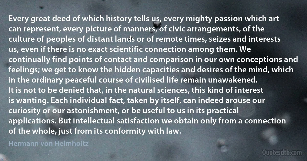 Every great deed of which history tells us, every mighty passion which art can represent, every picture of manners, of civic arrangements, of the culture of peoples of distant lands or of remote times, seizes and interests us, even if there is no exact scientific connection among them. We continually find points of contact and comparison in our own conceptions and feelings; we get to know the hidden capacities and desires of the mind, which in the ordinary peaceful course of civilised life remain unawakened.
It is not to be denied that, in the natural sciences, this kind of interest is wanting. Each individual fact, taken by itself, can indeed arouse our curiosity or our astonishment, or be useful to us in its practical applications. But intellectual satisfaction we obtain only from a connection of the whole, just from its conformity with law. (Hermann von Helmholtz)