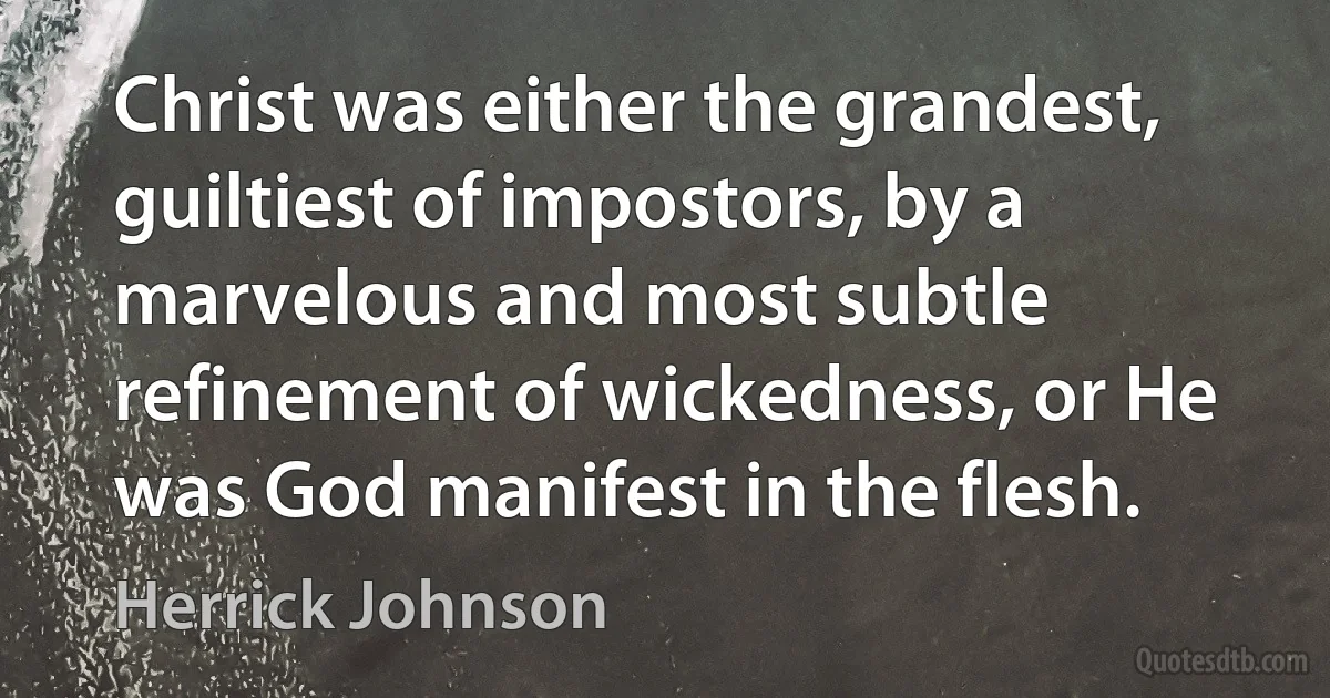 Christ was either the grandest, guiltiest of impostors, by a marvelous and most subtle refinement of wickedness, or He was God manifest in the flesh. (Herrick Johnson)