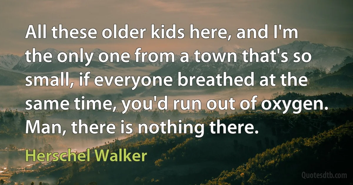 All these older kids here, and I'm the only one from a town that's so small, if everyone breathed at the same time, you'd run out of oxygen. Man, there is nothing there. (Herschel Walker)