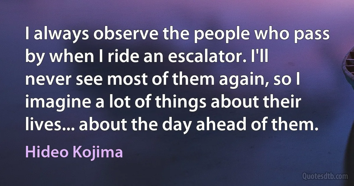 I always observe the people who pass by when I ride an escalator. I'll never see most of them again, so I imagine a lot of things about their lives... about the day ahead of them. (Hideo Kojima)