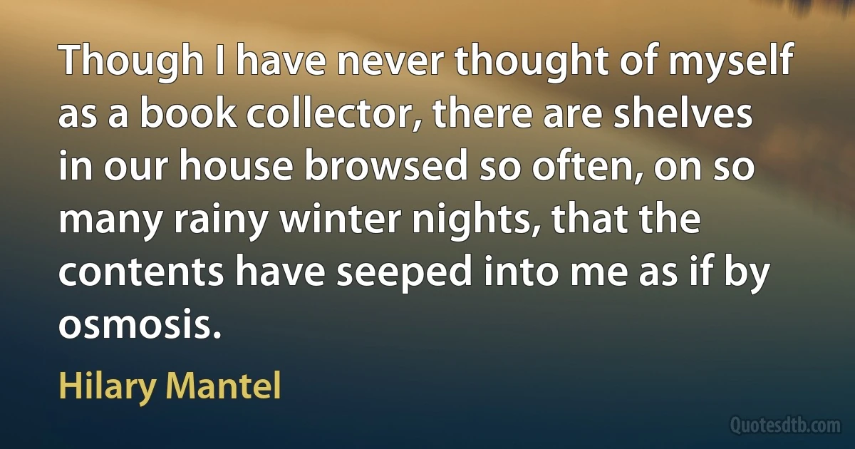 Though I have never thought of myself as a book collector, there are shelves in our house browsed so often, on so many rainy winter nights, that the contents have seeped into me as if by osmosis. (Hilary Mantel)