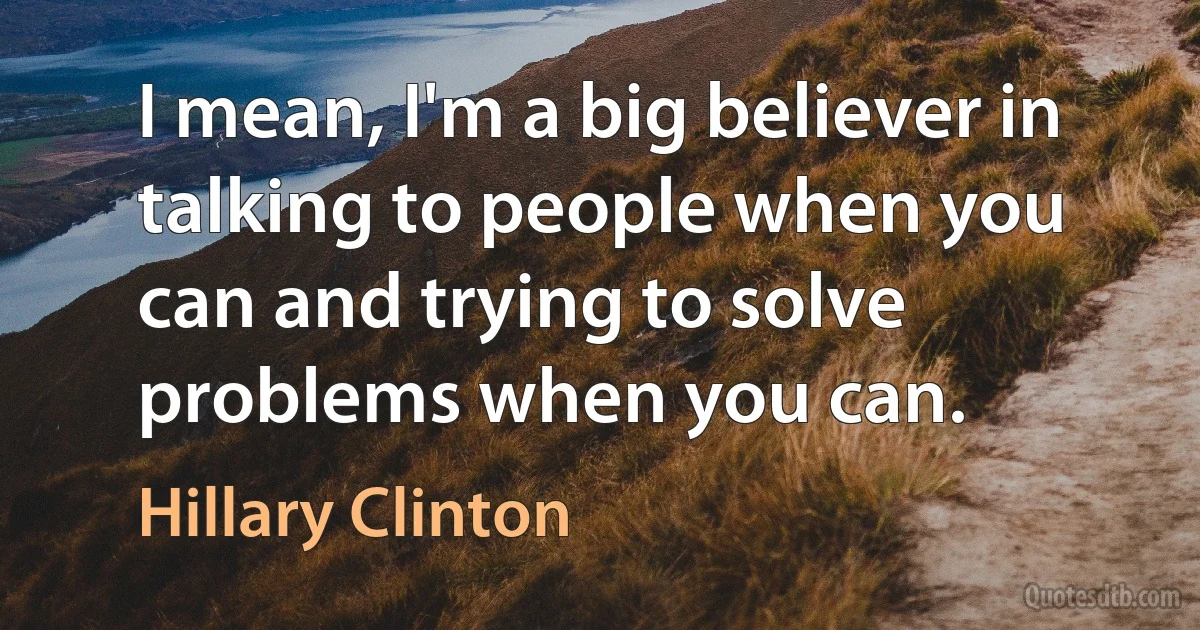 I mean, I'm a big believer in talking to people when you can and trying to solve problems when you can. (Hillary Clinton)