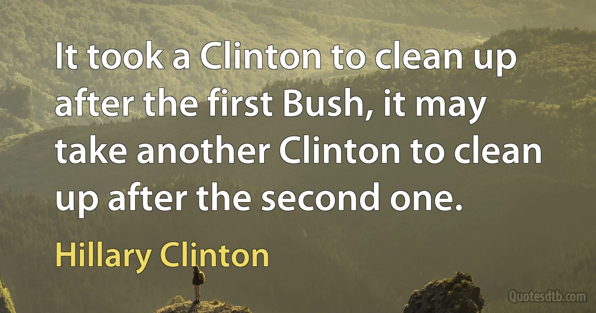 It took a Clinton to clean up after the first Bush, it may take another Clinton to clean up after the second one. (Hillary Clinton)