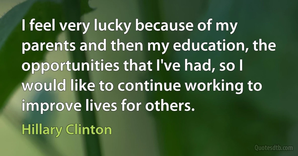 I feel very lucky because of my parents and then my education, the opportunities that I've had, so I would like to continue working to improve lives for others. (Hillary Clinton)