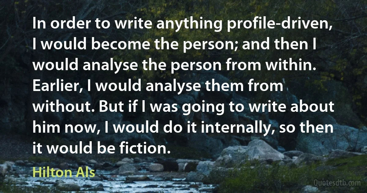 In order to write anything profile-driven, I would become the person; and then I would analyse the person from within. Earlier, I would analyse them from without. But if I was going to write about him now, I would do it internally, so then it would be fiction. (Hilton Als)