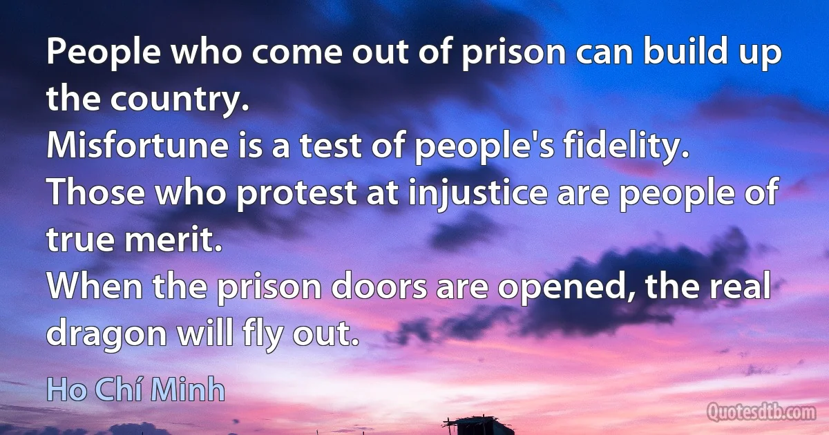 People who come out of prison can build up the country.
Misfortune is a test of people's fidelity.
Those who protest at injustice are people of true merit.
When the prison doors are opened, the real dragon will fly out. (Ho Chí Minh)