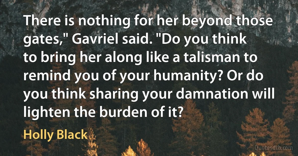 There is nothing for her beyond those gates," Gavriel said. "Do you think to bring her along like a talisman to remind you of your humanity? Or do you think sharing your damnation will lighten the burden of it? (Holly Black)