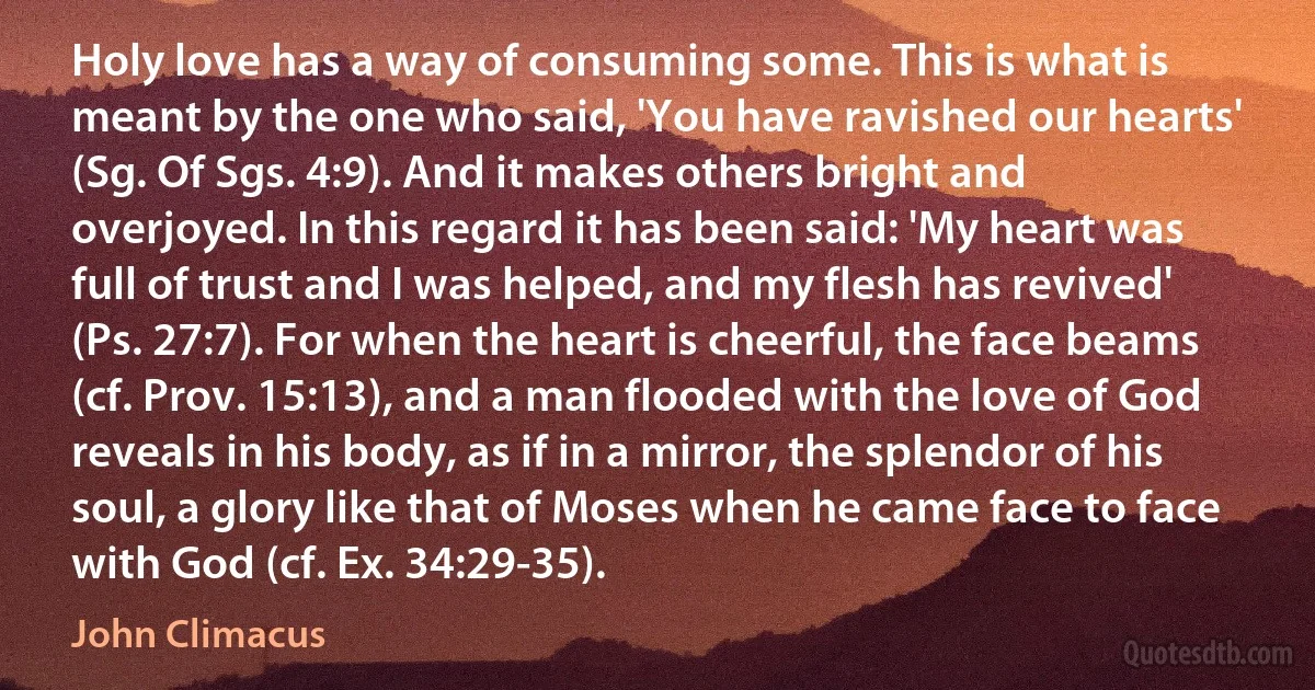 Holy love has a way of consuming some. This is what is meant by the one who said, 'You have ravished our hearts' (Sg. Of Sgs. 4:9). And it makes others bright and overjoyed. In this regard it has been said: 'My heart was full of trust and I was helped, and my flesh has revived' (Ps. 27:7). For when the heart is cheerful, the face beams (cf. Prov. 15:13), and a man flooded with the love of God reveals in his body, as if in a mirror, the splendor of his soul, a glory like that of Moses when he came face to face with God (cf. Ex. 34:29-35). (John Climacus)
