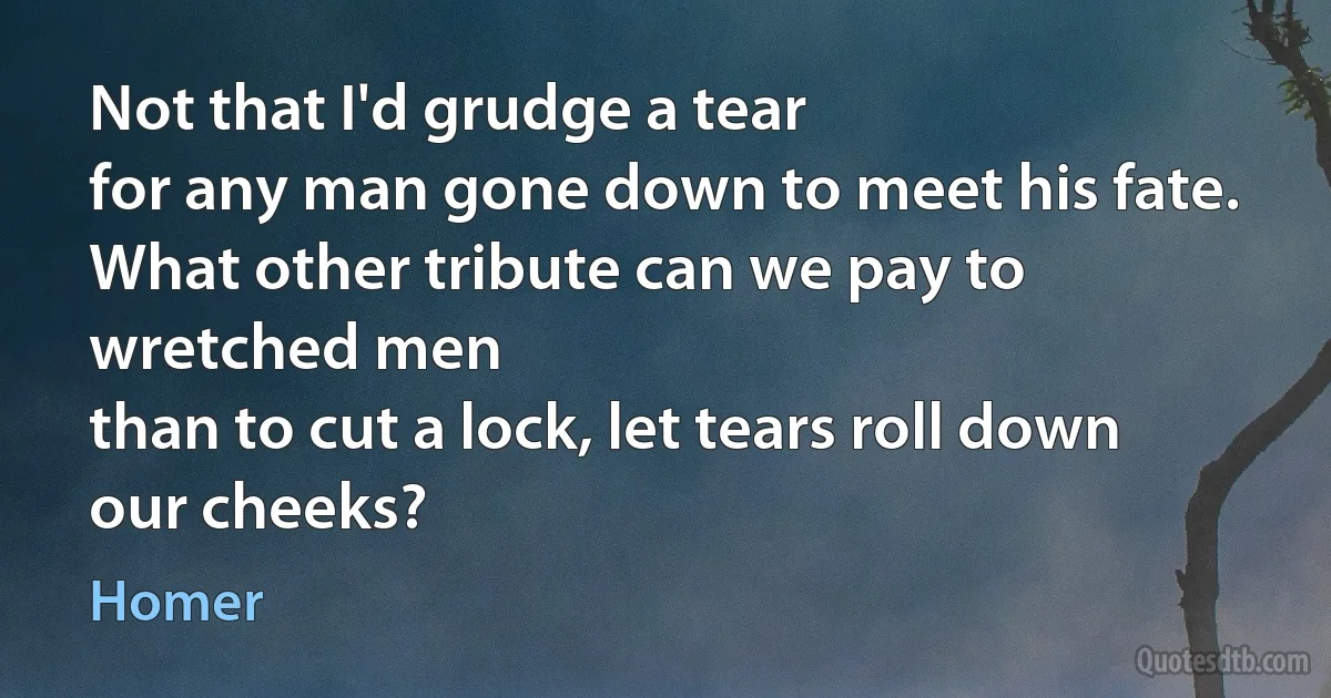 Not that I'd grudge a tear
for any man gone down to meet his fate.
What other tribute can we pay to wretched men
than to cut a lock, let tears roll down our cheeks? (Homer)