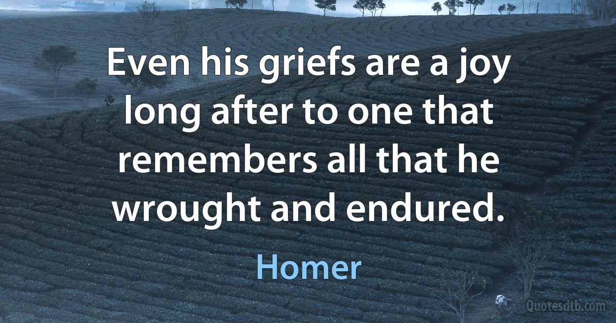 Even his griefs are a joy long after to one that remembers all that he wrought and endured. (Homer)