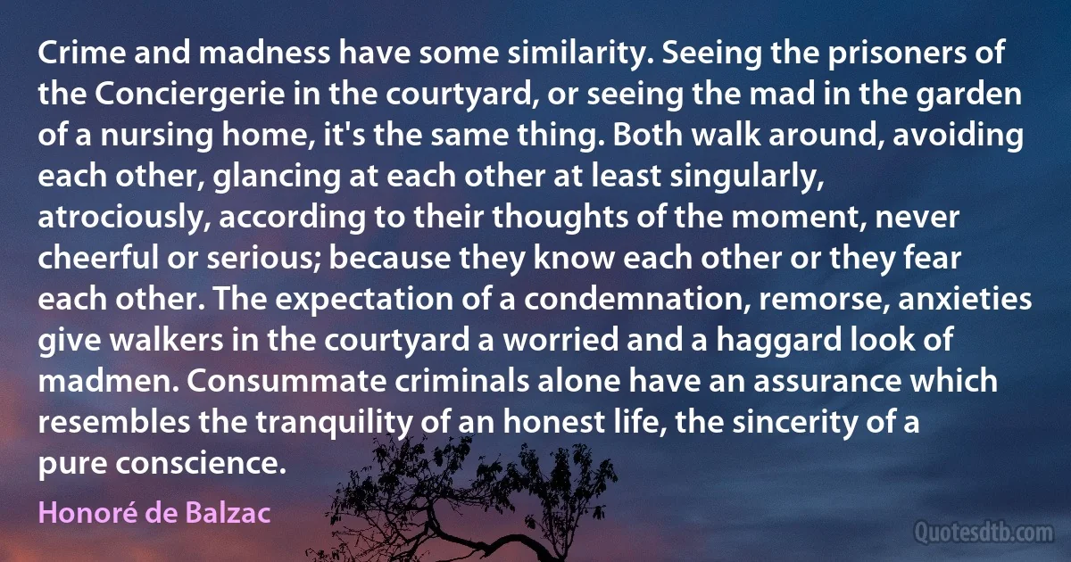 Crime and madness have some similarity. Seeing the prisoners of the Conciergerie in the courtyard, or seeing the mad in the garden of a nursing home, it's the same thing. Both walk around, avoiding each other, glancing at each other at least singularly, atrociously, according to their thoughts of the moment, never cheerful or serious; because they know each other or they fear each other. The expectation of a condemnation, remorse, anxieties give walkers in the courtyard a worried and a haggard look of madmen. Consummate criminals alone have an assurance which resembles the tranquility of an honest life, the sincerity of a pure conscience. (Honoré de Balzac)