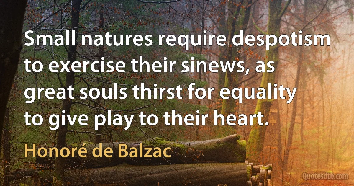 Small natures require despotism to exercise their sinews, as great souls thirst for equality to give play to their heart. (Honoré de Balzac)