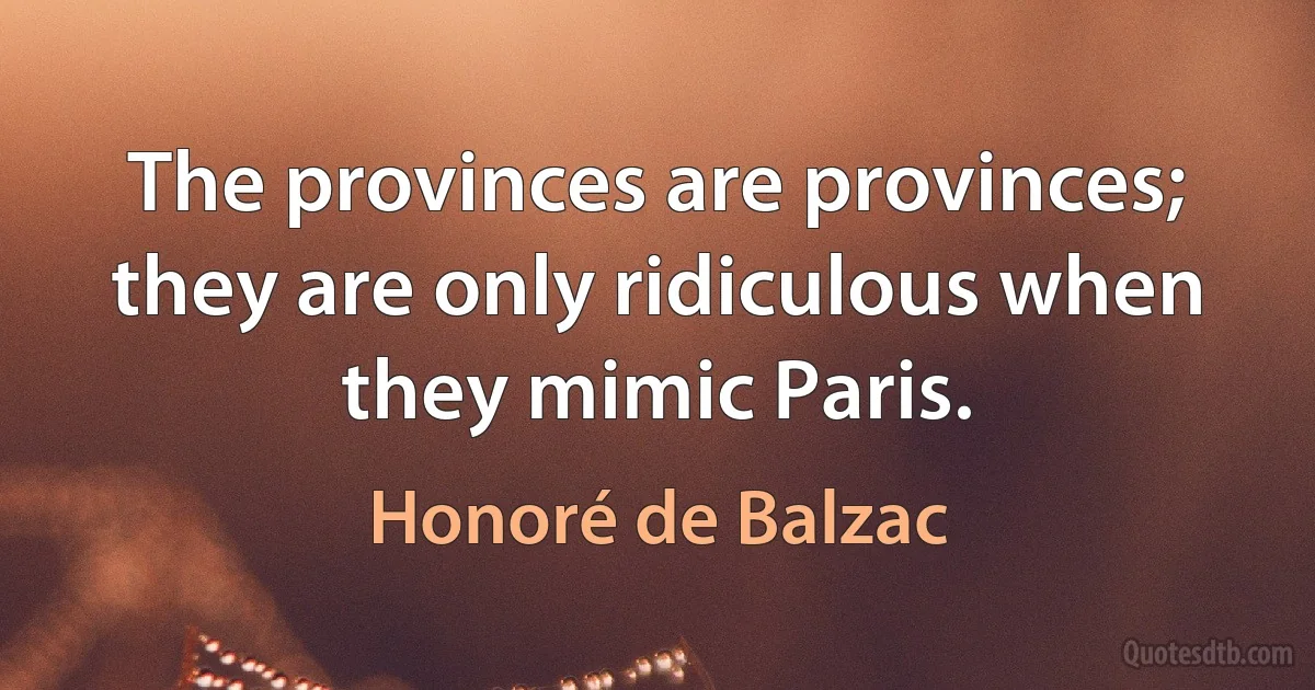 The provinces are provinces; they are only ridiculous when they mimic Paris. (Honoré de Balzac)