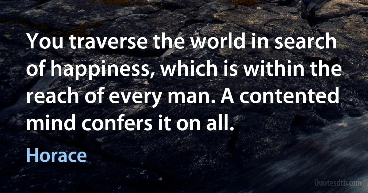 You traverse the world in search of happiness, which is within the reach of every man. A contented mind confers it on all. (Horace)