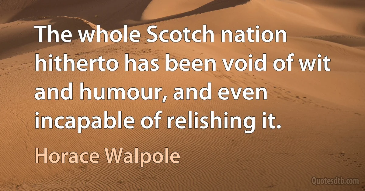 The whole Scotch nation hitherto has been void of wit and humour, and even incapable of relishing it. (Horace Walpole)