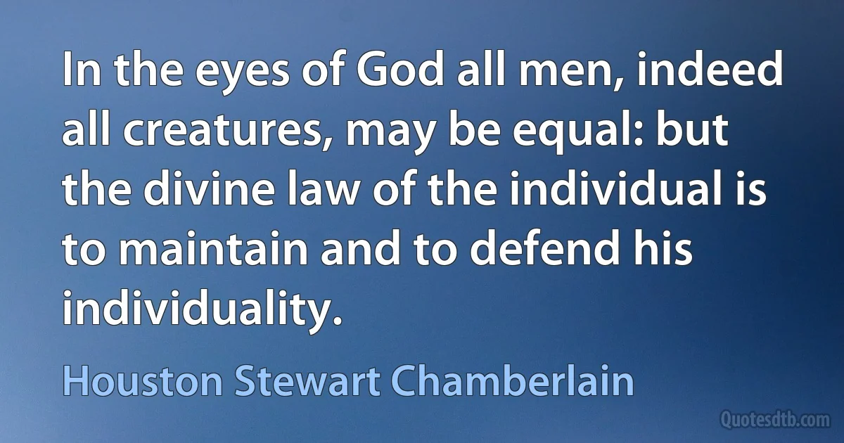 In the eyes of God all men, indeed all creatures, may be equal: but the divine law of the individual is to maintain and to defend his individuality. (Houston Stewart Chamberlain)