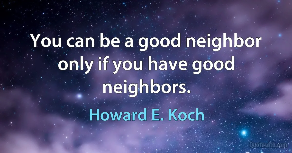 You can be a good neighbor only if you have good neighbors. (Howard E. Koch)