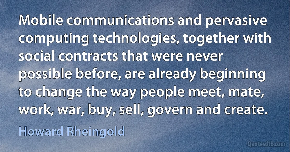 Mobile communications and pervasive computing technologies, together with social contracts that were never possible before, are already beginning to change the way people meet, mate, work, war, buy, sell, govern and create. (Howard Rheingold)