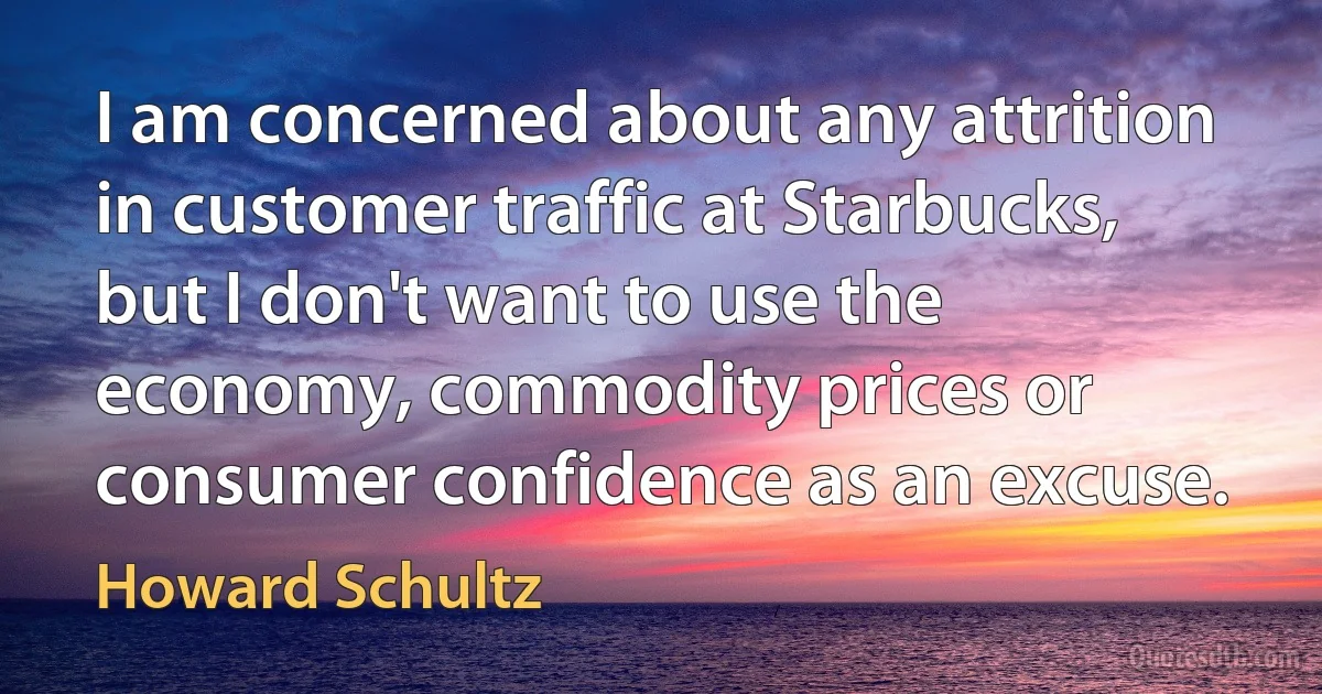 I am concerned about any attrition in customer traffic at Starbucks, but I don't want to use the economy, commodity prices or consumer confidence as an excuse. (Howard Schultz)